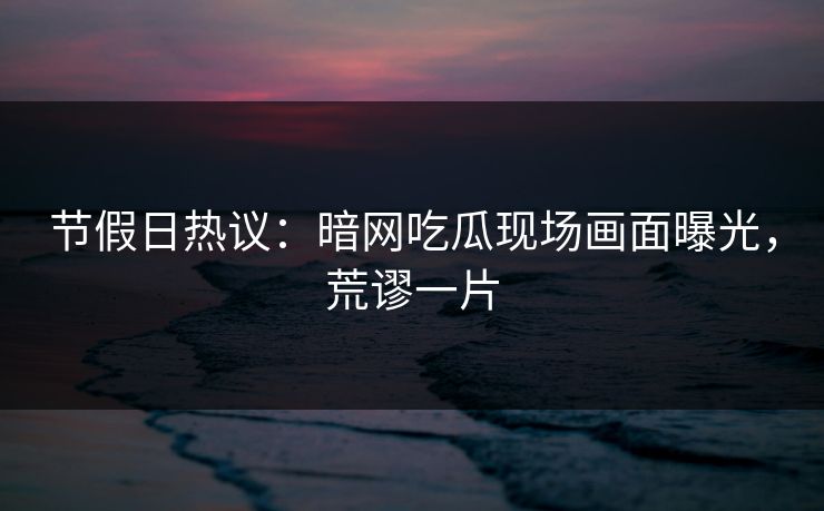 节假日热议：暗网吃瓜现场画面曝光，荒谬一片