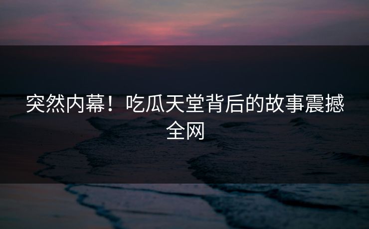 突然内幕！吃瓜天堂背后的故事震撼全网