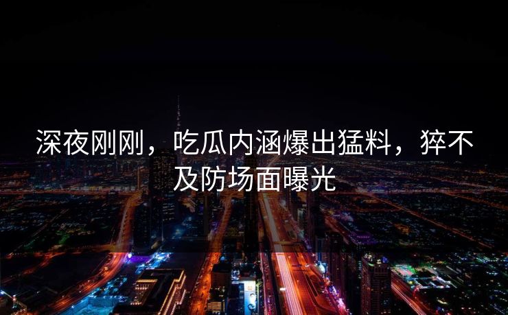 深夜刚刚，吃瓜内涵爆出猛料，猝不及防场面曝光