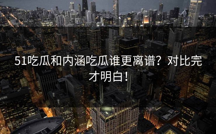 51吃瓜和内涵吃瓜谁更离谱？对比完才明白！
