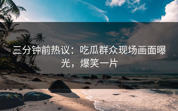 三分钟前热议：吃瓜群众现场画面曝光，爆笑一片