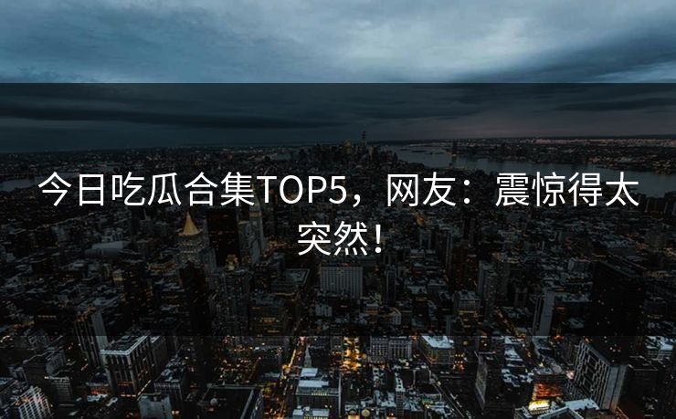 今日吃瓜合集TOP5，网友：震惊得太突然！
