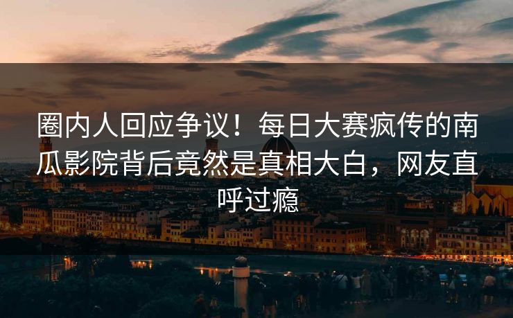 圈内人回应争议！每日大赛疯传的南瓜影院背后竟然是真相大白，网友直呼过瘾