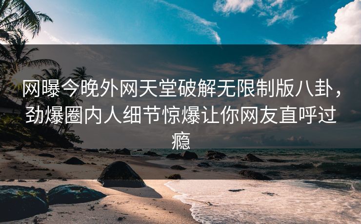 网曝今晚外网天堂破解无限制版八卦，劲爆圈内人细节惊爆让你网友直呼过瘾
