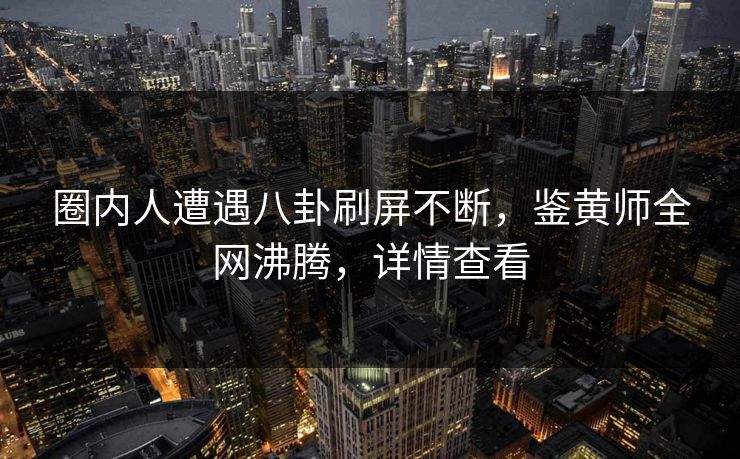 圈内人遭遇八卦刷屏不断，鉴黄师全网沸腾，详情查看