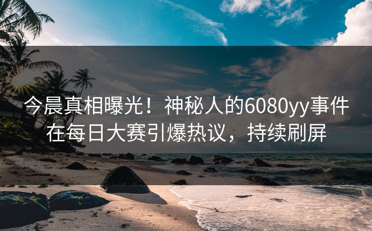 今晨真相曝光！神秘人的6080yy事件在每日大赛引爆热议，持续刷屏