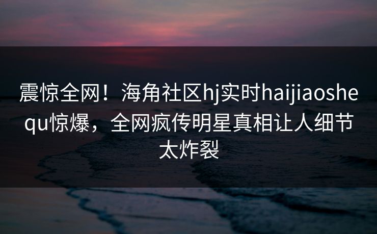 震惊全网！海角社区hj实时haijiaoshequ惊爆，全网疯传明星真相让人细节太炸裂