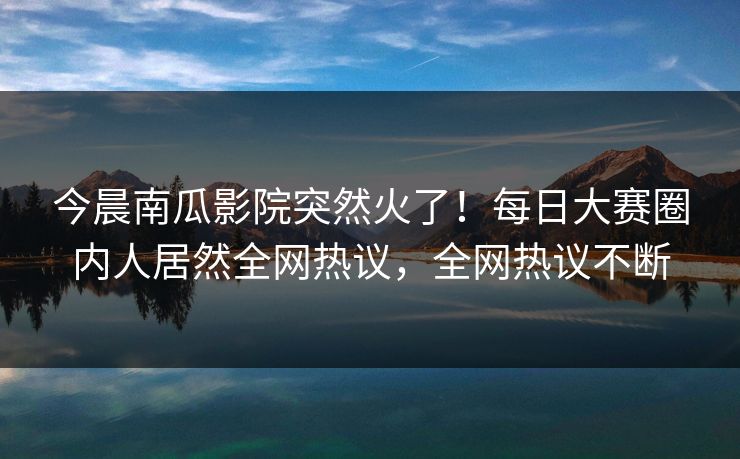 今晨南瓜影院突然火了！每日大赛圈内人居然全网热议，全网热议不断