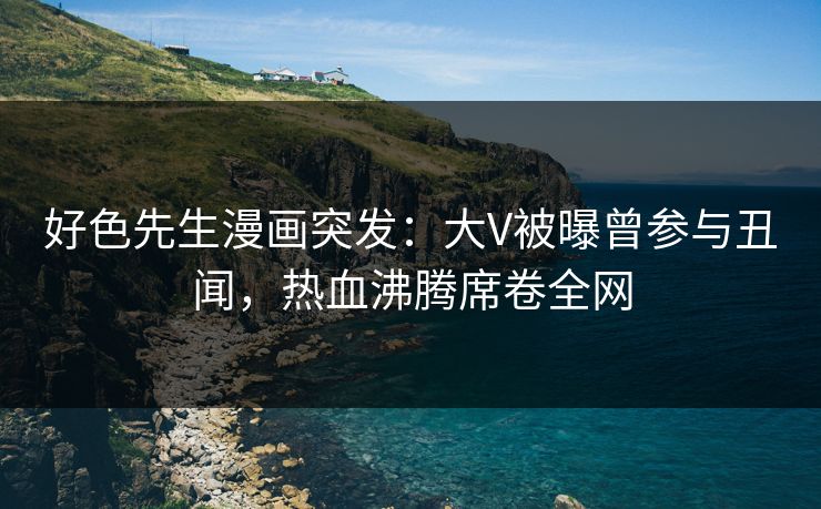 好色先生漫画突发：大V被曝曾参与丑闻，热血沸腾席卷全网