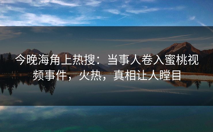 今晚海角上热搜：当事人卷入蜜桃视频事件，火热，真相让人瞠目