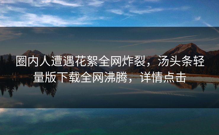 圈内人遭遇花絮全网炸裂，汤头条轻量版下载全网沸腾，详情点击