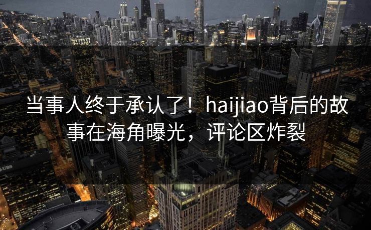 当事人终于承认了！haijiao背后的故事在海角曝光，评论区炸裂