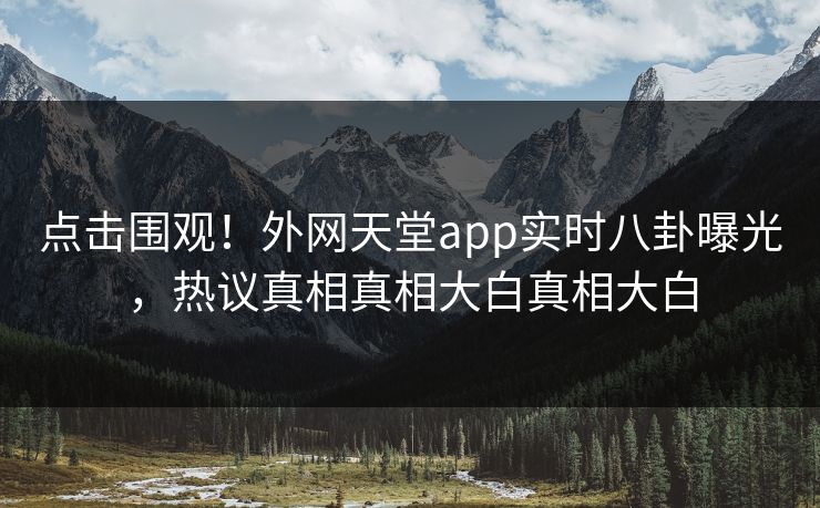 点击围观！外网天堂app实时八卦曝光，热议真相真相大白真相大白