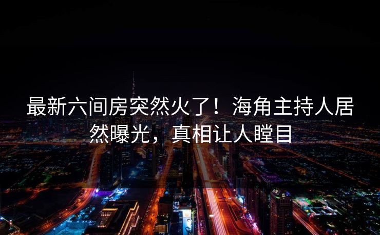 最新六间房突然火了！海角主持人居然曝光，真相让人瞠目