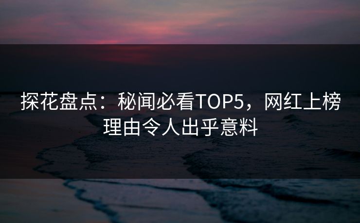 探花盘点：秘闻必看TOP5，网红上榜理由令人出乎意料