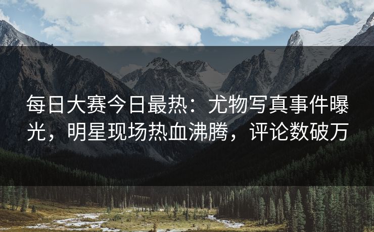 每日大赛今日最热：尤物写真事件曝光，明星现场热血沸腾，评论数破万