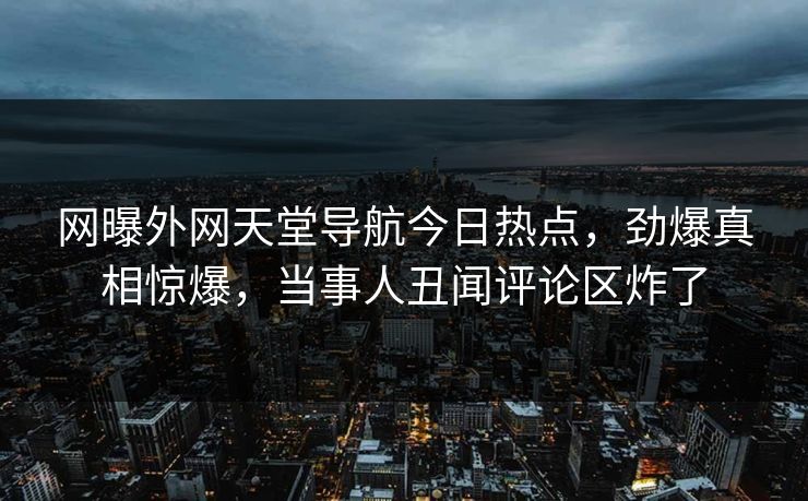 网曝外网天堂导航今日热点，劲爆真相惊爆，当事人丑闻评论区炸了