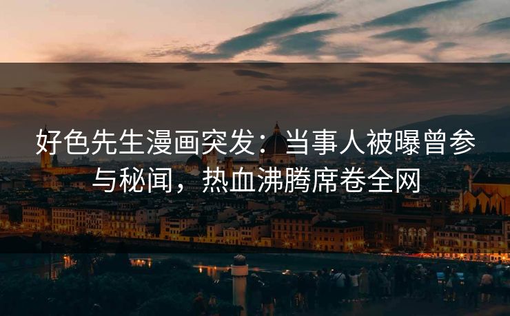 好色先生漫画突发：当事人被曝曾参与秘闻，热血沸腾席卷全网