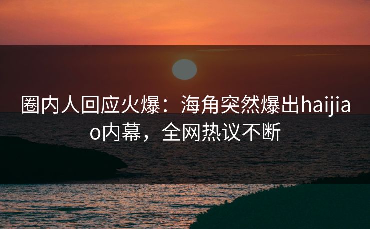 圈内人回应火爆：海角突然爆出haijiao内幕，全网热议不断