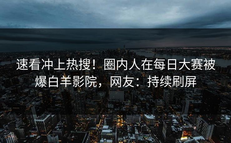 速看冲上热搜！圈内人在每日大赛被爆白羊影院，网友：持续刷屏