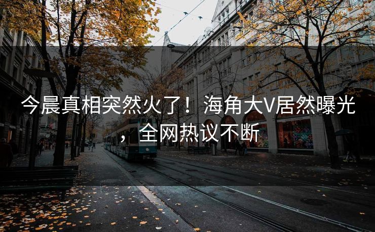 今晨真相突然火了！海角大V居然曝光，全网热议不断
