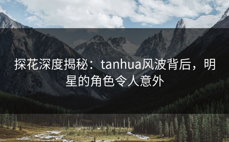探花深度揭秘：tanhua风波背后，明星的角色令人意外