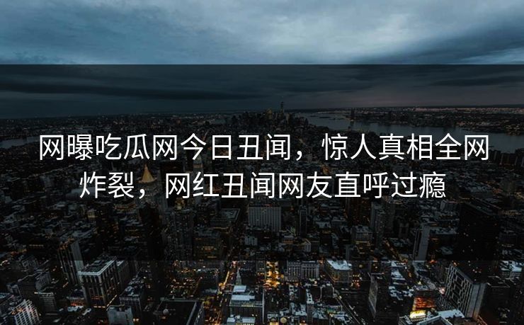 网曝吃瓜网今日丑闻，惊人真相全网炸裂，网红丑闻网友直呼过瘾