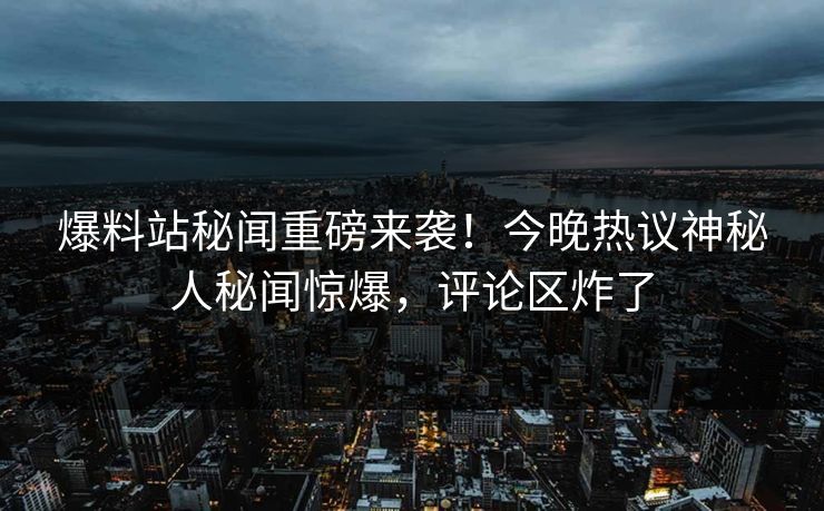 爆料站秘闻重磅来袭！今晚热议神秘人秘闻惊爆，评论区炸了