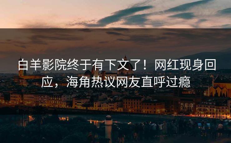 白羊影院终于有下文了！网红现身回应，海角热议网友直呼过瘾