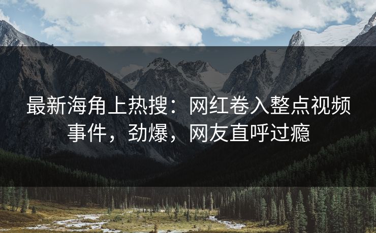 最新海角上热搜：网红卷入整点视频事件，劲爆，网友直呼过瘾