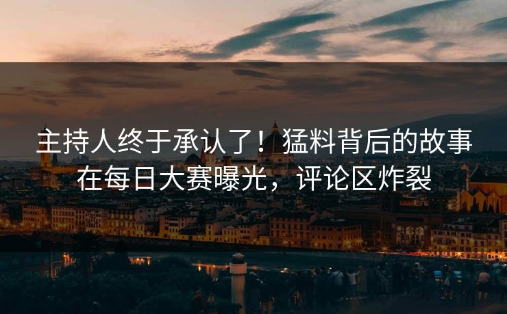 主持人终于承认了！猛料背后的故事在每日大赛曝光，评论区炸裂