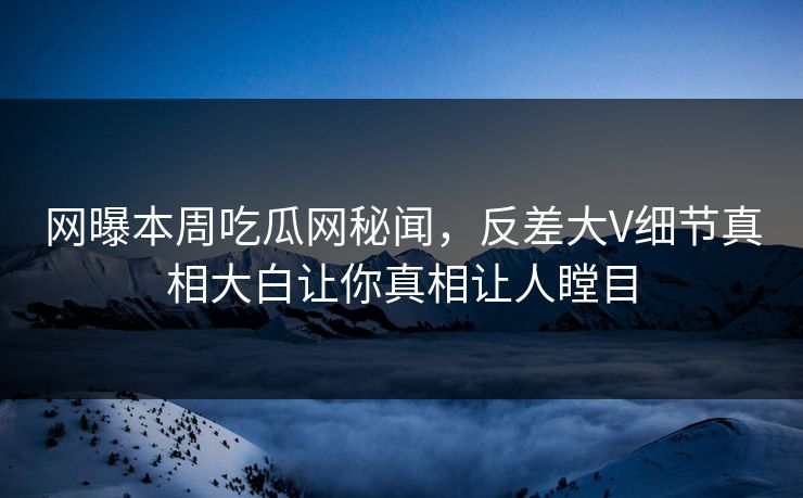 网曝本周吃瓜网秘闻，反差大V细节真相大白让你真相让人瞠目