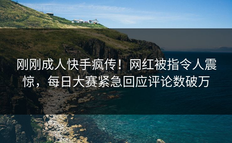 刚刚成人快手疯传！网红被指令人震惊，每日大赛紧急回应评论数破万