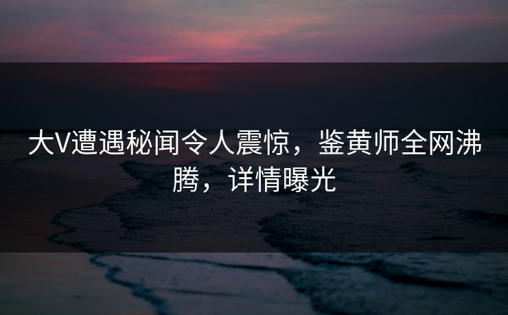 大V遭遇秘闻令人震惊，鉴黄师全网沸腾，详情曝光