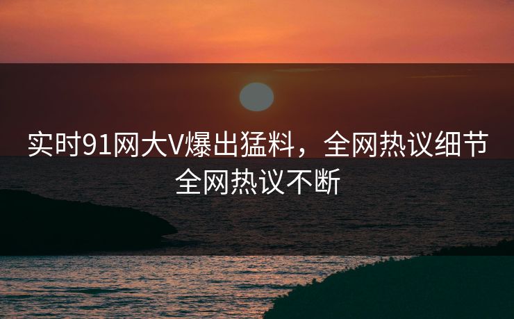 实时91网大V爆出猛料，全网热议细节全网热议不断