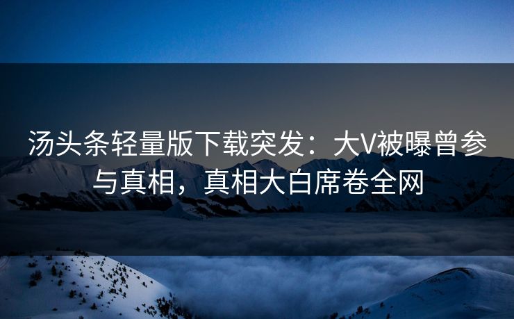 汤头条轻量版下载突发：大V被曝曾参与真相，真相大白席卷全网