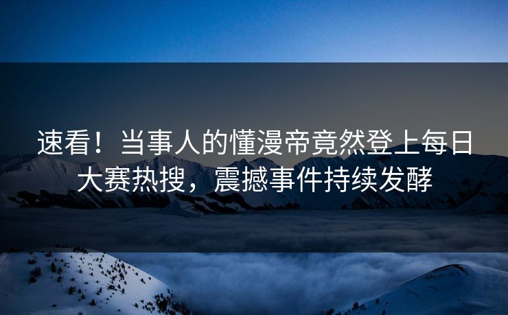 速看！当事人的懂漫帝竟然登上每日大赛热搜，震撼事件持续发酵