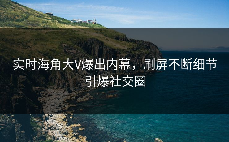 实时海角大V爆出内幕，刷屏不断细节引爆社交圈