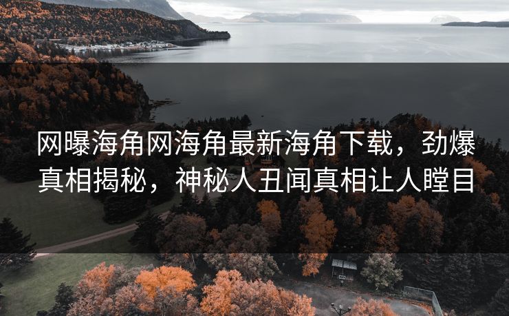 网曝海角网海角最新海角下载，劲爆真相揭秘，神秘人丑闻真相让人瞠目