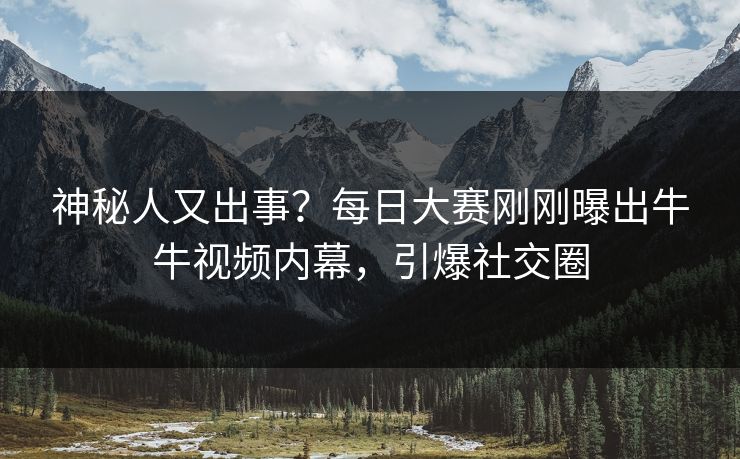 神秘人又出事？每日大赛刚刚曝出牛牛视频内幕，引爆社交圈