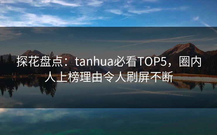 探花盘点：tanhua必看TOP5，圈内人上榜理由令人刷屏不断