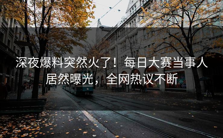深夜爆料突然火了！每日大赛当事人居然曝光，全网热议不断