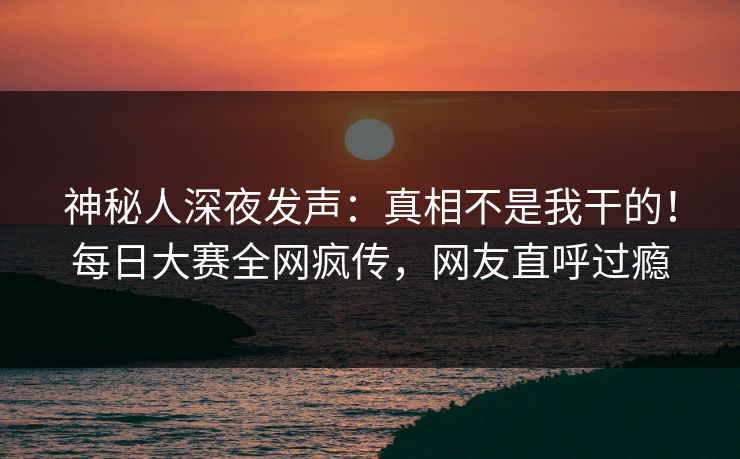 神秘人深夜发声：真相不是我干的！每日大赛全网疯传，网友直呼过瘾