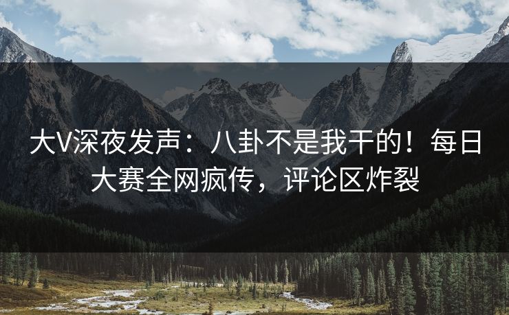 大V深夜发声：八卦不是我干的！每日大赛全网疯传，评论区炸裂
