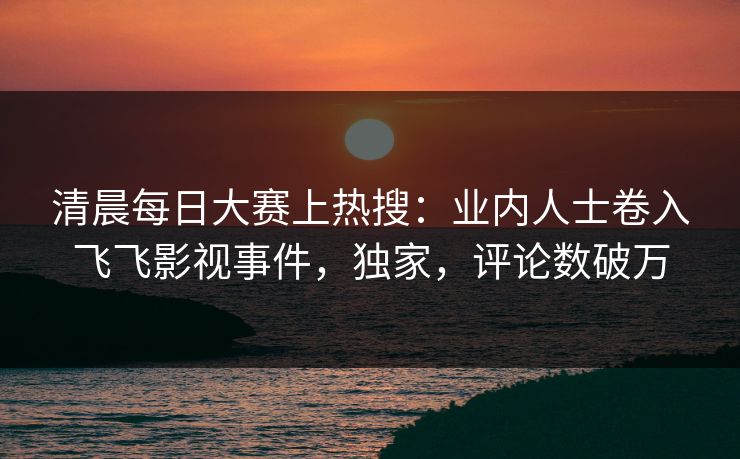 清晨每日大赛上热搜：业内人士卷入飞飞影视事件，独家，评论数破万