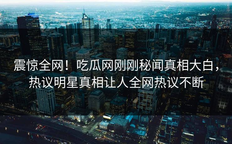 震惊全网！吃瓜网刚刚秘闻真相大白，热议明星真相让人全网热议不断