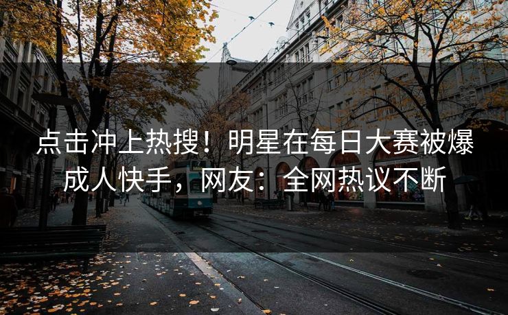 点击冲上热搜！明星在每日大赛被爆成人快手，网友：全网热议不断