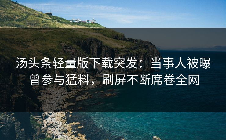 汤头条轻量版下载突发：当事人被曝曾参与猛料，刷屏不断席卷全网