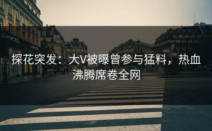 探花突发：大V被曝曾参与猛料，热血沸腾席卷全网