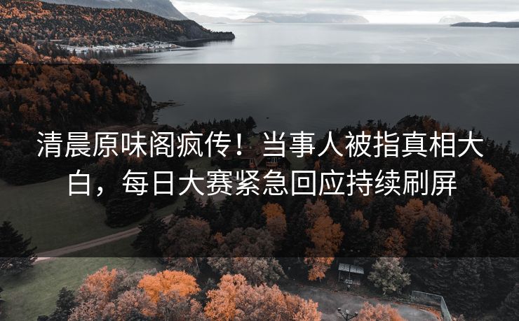 清晨原味阁疯传！当事人被指真相大白，每日大赛紧急回应持续刷屏